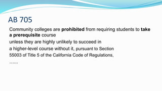 AB 705
Community colleges are prohibited from requiring students to take
a prerequisite course
unless they are highly unlikely to succeed in
a higher-level course without it, pursuant to Section
55003 of Title 5 of the California Code of Regulations,
…...
 
