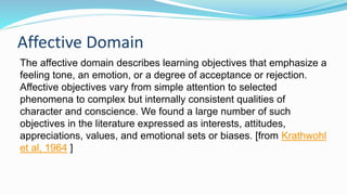 Affective Domain
The affective domain describes learning objectives that emphasize a
feeling tone, an emotion, or a degree of acceptance or rejection.
Affective objectives vary from simple attention to selected
phenomena to complex but internally consistent qualities of
character and conscience. We found a large number of such
objectives in the literature expressed as interests, attitudes,
appreciations, values, and emotional sets or biases. [from Krathwohl
et al, 1964 ]
 