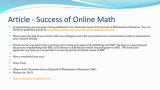 Article - Success of Online Math
 Congratulations on your paper being published in the December Issue of the Journal of Mathematics Education. You can
find your published article at http://educationforatoz.com/journalofmatheducation.html

 Please share the link of your article with your colleagues and with your professional communities in order to disseminate
your research broadly.

 Thank you for your hard work in writing and revising your paper and publishing with JME. We hope you have enjoyed
the process of publishing with JME and continue to submit your future research papers to JME. We would also
appreciate any help you can provide in reviewing articles for future issues of JME.

 Have a wonderful year 2019!

 Yours Truly,

 Editor of the December Issue of Journal of Mathematics Education (JME)
 Shuhua An, Ph.D.
 http://www.educationforatoz.net
 
