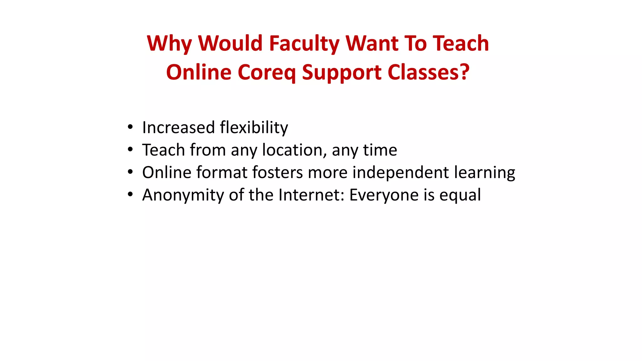 Why Would Faculty Want To Teach
Online Coreq Support Classes?
• Increased flexibility
• Teach from any location, any time
• Online format fosters more independent learning
• Anonymity of the Internet: Everyone is equal
 