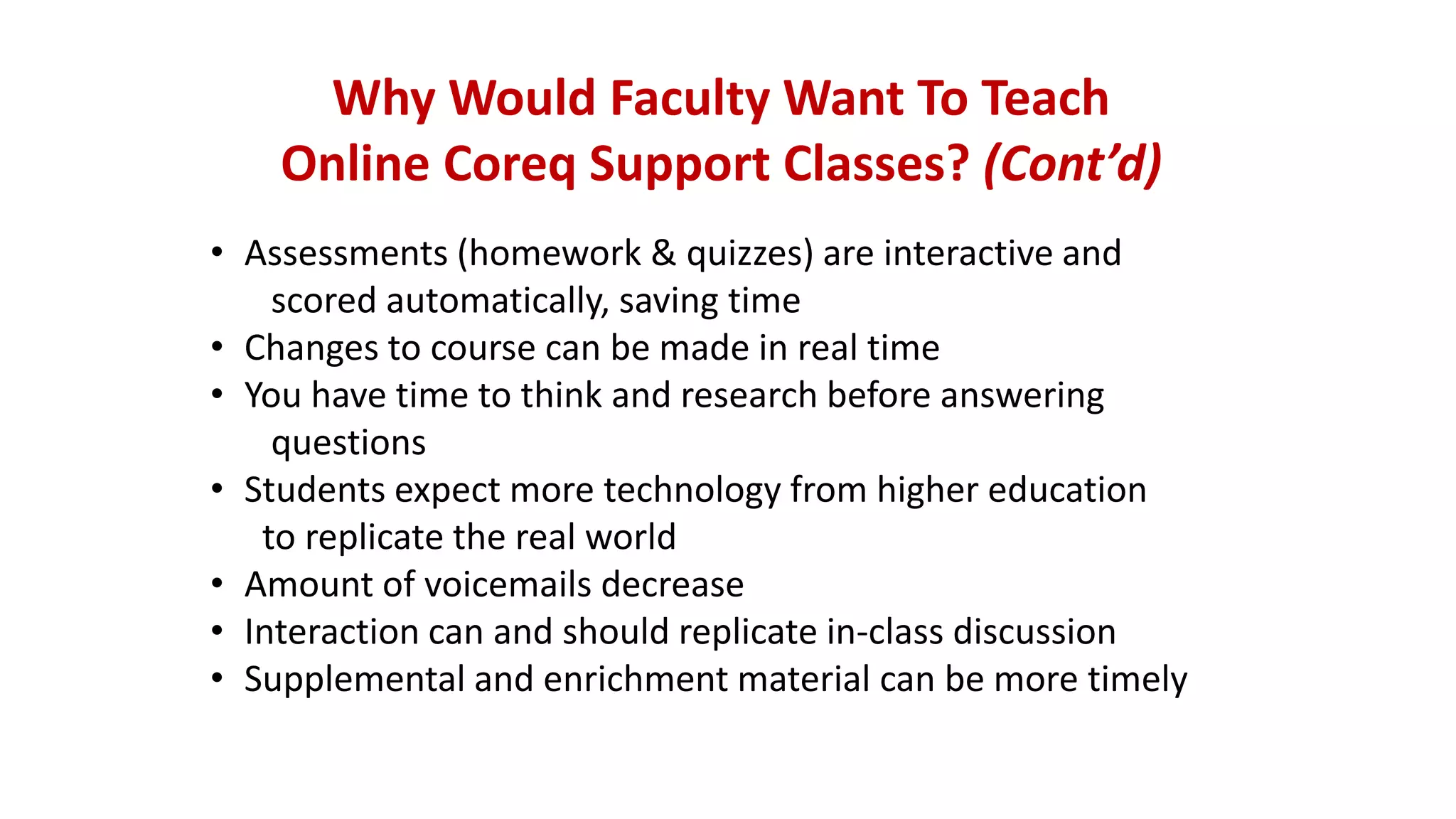 Why Would Faculty Want To Teach
Online Coreq Support Classes? (Cont’d)
• Assessments (homework & quizzes) are interactive and
scored automatically, saving time
• Changes to course can be made in real time
• You have time to think and research before answering
questions
• Students expect more technology from higher education
to replicate the real world
• Amount of voicemails decrease
• Interaction can and should replicate in-class discussion
• Supplemental and enrichment material can be more timely
 