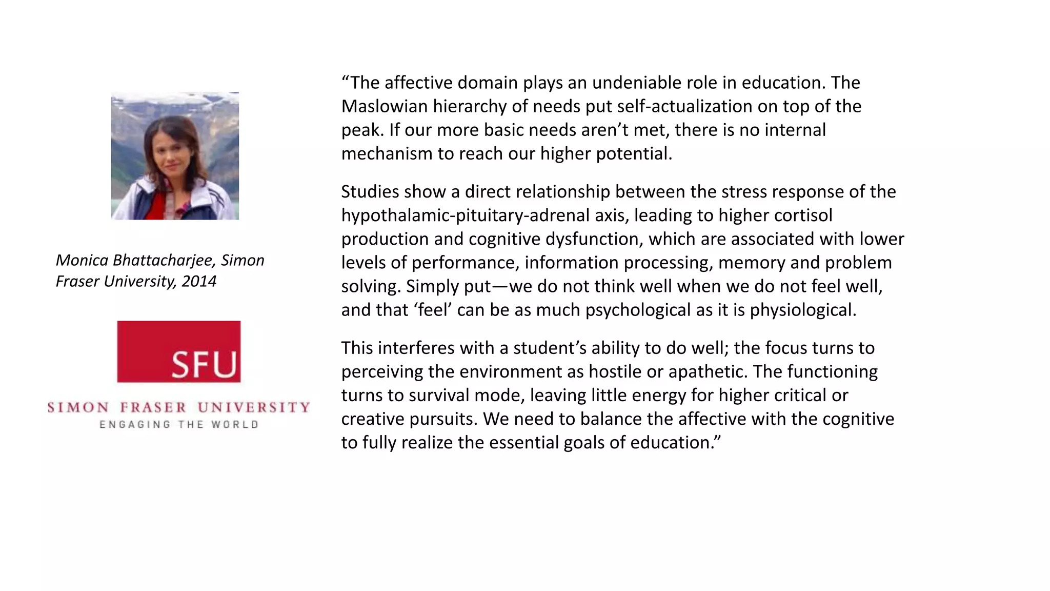 “The affective domain plays an undeniable role in education. The
Maslowian hierarchy of needs put self-actualization on top of the
peak. If our more basic needs aren’t met, there is no internal
mechanism to reach our higher potential.
Studies show a direct relationship between the stress response of the
hypothalamic-pituitary-adrenal axis, leading to higher cortisol
production and cognitive dysfunction, which are associated with lower
levels of performance, information processing, memory and problem
solving. Simply put—we do not think well when we do not feel well,
and that ‘feel’ can be as much psychological as it is physiological.
This interferes with a student’s ability to do well; the focus turns to
perceiving the environment as hostile or apathetic. The functioning
turns to survival mode, leaving little energy for higher critical or
creative pursuits. We need to balance the affective with the cognitive
to fully realize the essential goals of education.”
Monica Bhattacharjee, Simon
Fraser University, 2014
 