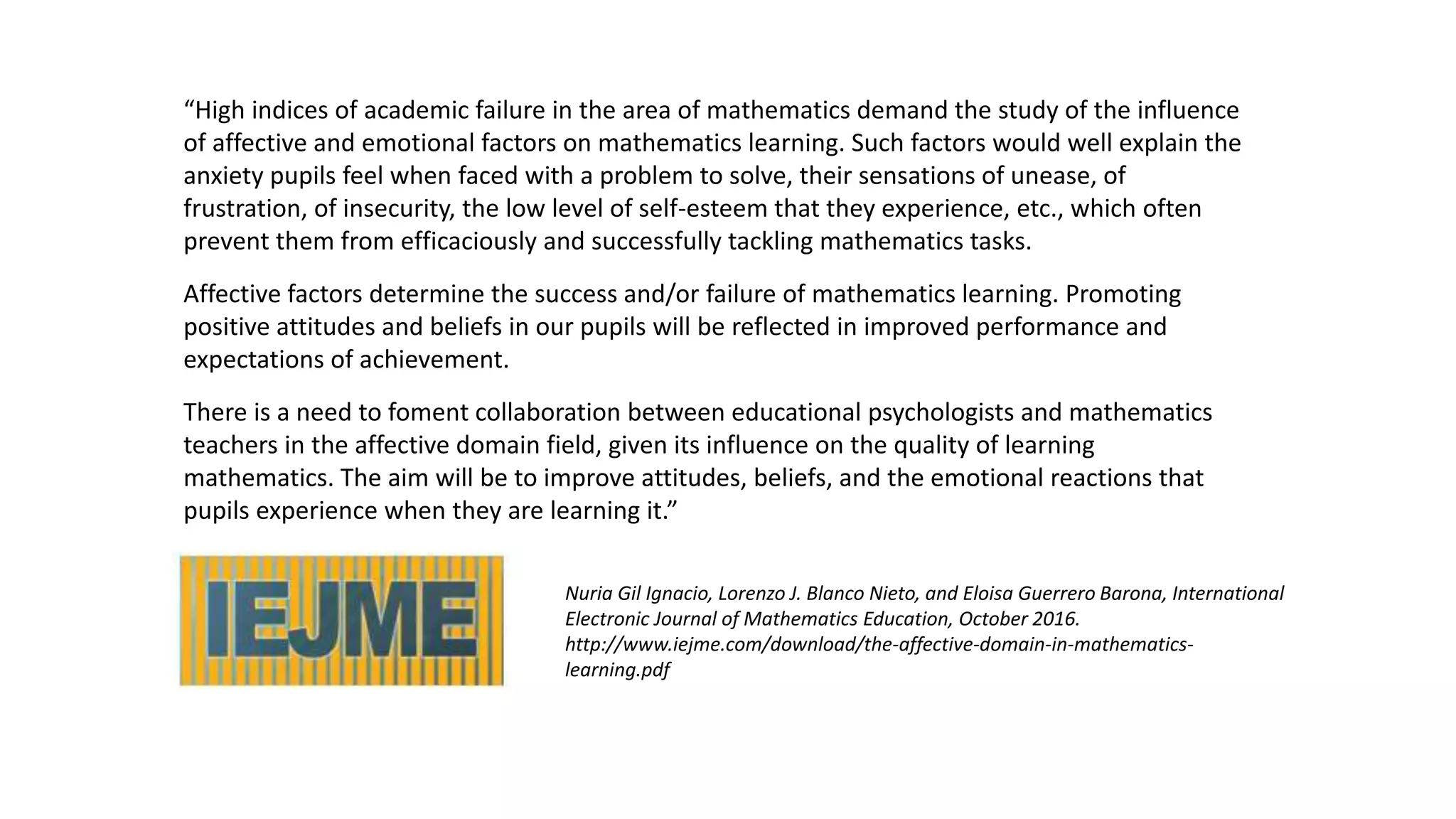 “High indices of academic failure in the area of mathematics demand the study of the influence
of affective and emotional factors on mathematics learning. Such factors would well explain the
anxiety pupils feel when faced with a problem to solve, their sensations of unease, of
frustration, of insecurity, the low level of self-esteem that they experience, etc., which often
prevent them from efficaciously and successfully tackling mathematics tasks.
Affective factors determine the success and/or failure of mathematics learning. Promoting
positive attitudes and beliefs in our pupils will be reflected in improved performance and
expectations of achievement.
There is a need to foment collaboration between educational psychologists and mathematics
teachers in the affective domain field, given its influence on the quality of learning
mathematics. The aim will be to improve attitudes, beliefs, and the emotional reactions that
pupils experience when they are learning it.”
Nuria Gil Ignacio, Lorenzo J. Blanco Nieto, and Eloisa Guerrero Barona, International
Electronic Journal of Mathematics Education, October 2016.
http://www.iejme.com/download/the-affective-domain-in-mathematics-
learning.pdf
 