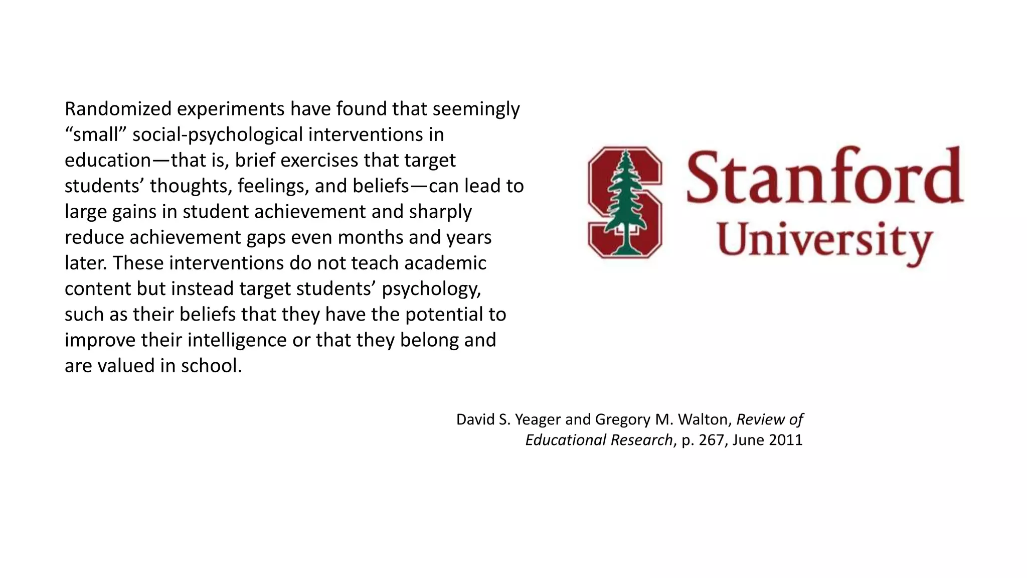 Randomized experiments have found that seemingly
“small” social-psychological interventions in
education—that is, brief exercises that target
students’ thoughts, feelings, and beliefs—can lead to
large gains in student achievement and sharply
reduce achievement gaps even months and years
later. These interventions do not teach academic
content but instead target students’ psychology,
such as their beliefs that they have the potential to
improve their intelligence or that they belong and
are valued in school.
David S. Yeager and Gregory M. Walton, Review of
Educational Research, p. 267, June 2011
 
