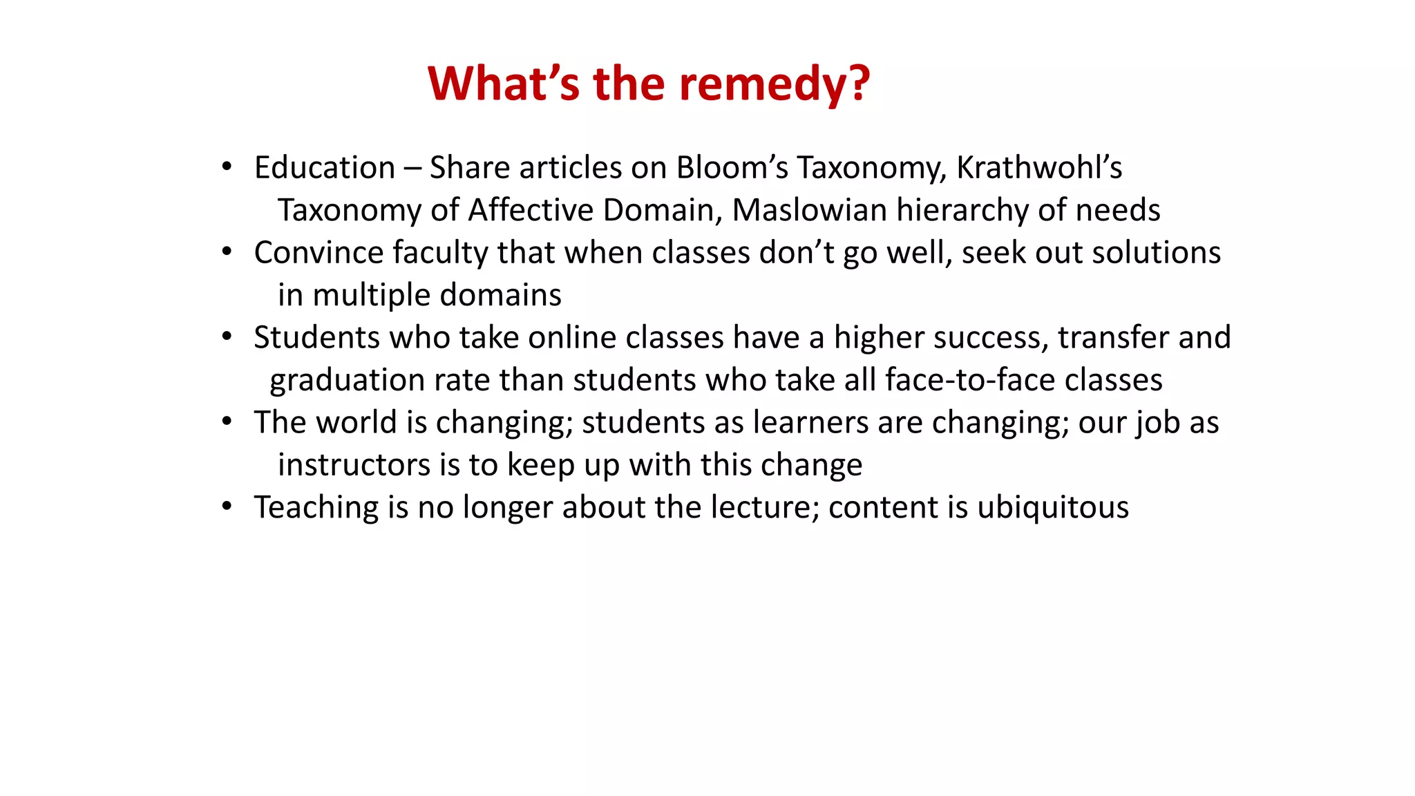 What’s the remedy?
• Education – Share articles on Bloom’s Taxonomy, Krathwohl’s
Taxonomy of Affective Domain, Maslowian hierarchy of needs
• Convince faculty that when classes don’t go well, seek out solutions
in multiple domains
• Students who take online classes have a higher success, transfer and
graduation rate than students who take all face-to-face classes
• The world is changing; students as learners are changing; our job as
instructors is to keep up with this change
• Teaching is no longer about the lecture; content is ubiquitous
 