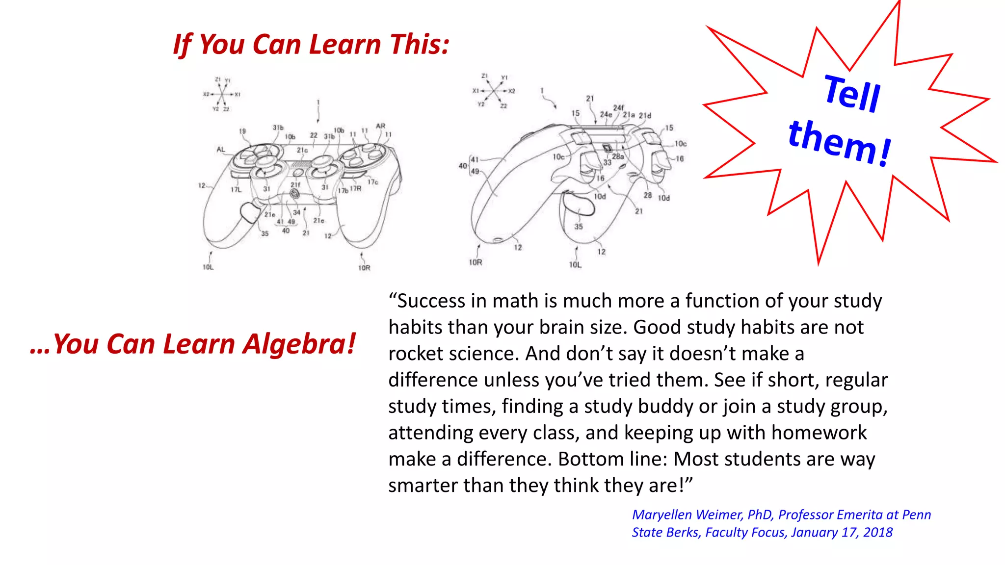 If You Can Learn This:
…You Can Learn Algebra!
“Success in math is much more a function of your study
habits than your brain size. Good study habits are not
rocket science. And don’t say it doesn’t make a
difference unless you’ve tried them. See if short, regular
study times, finding a study buddy or join a study group,
attending every class, and keeping up with homework
make a difference. Bottom line: Most students are way
smarter than they think they are!”
Maryellen Weimer, PhD, Professor Emerita at Penn
State Berks, Faculty Focus, January 17, 2018
 