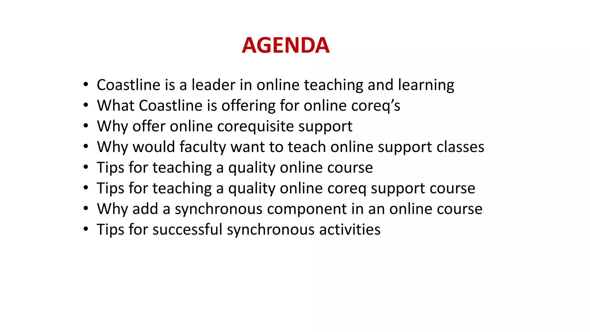 AGENDA
• Coastline is a leader in online teaching and learning
• What Coastline is offering for online coreq’s
• Why offer online corequisite support
• Why would faculty want to teach online support classes
• Tips for teaching a quality online course
• Tips for teaching a quality online coreq support course
• Why add a synchronous component in an online course
• Tips for successful synchronous activities
 
