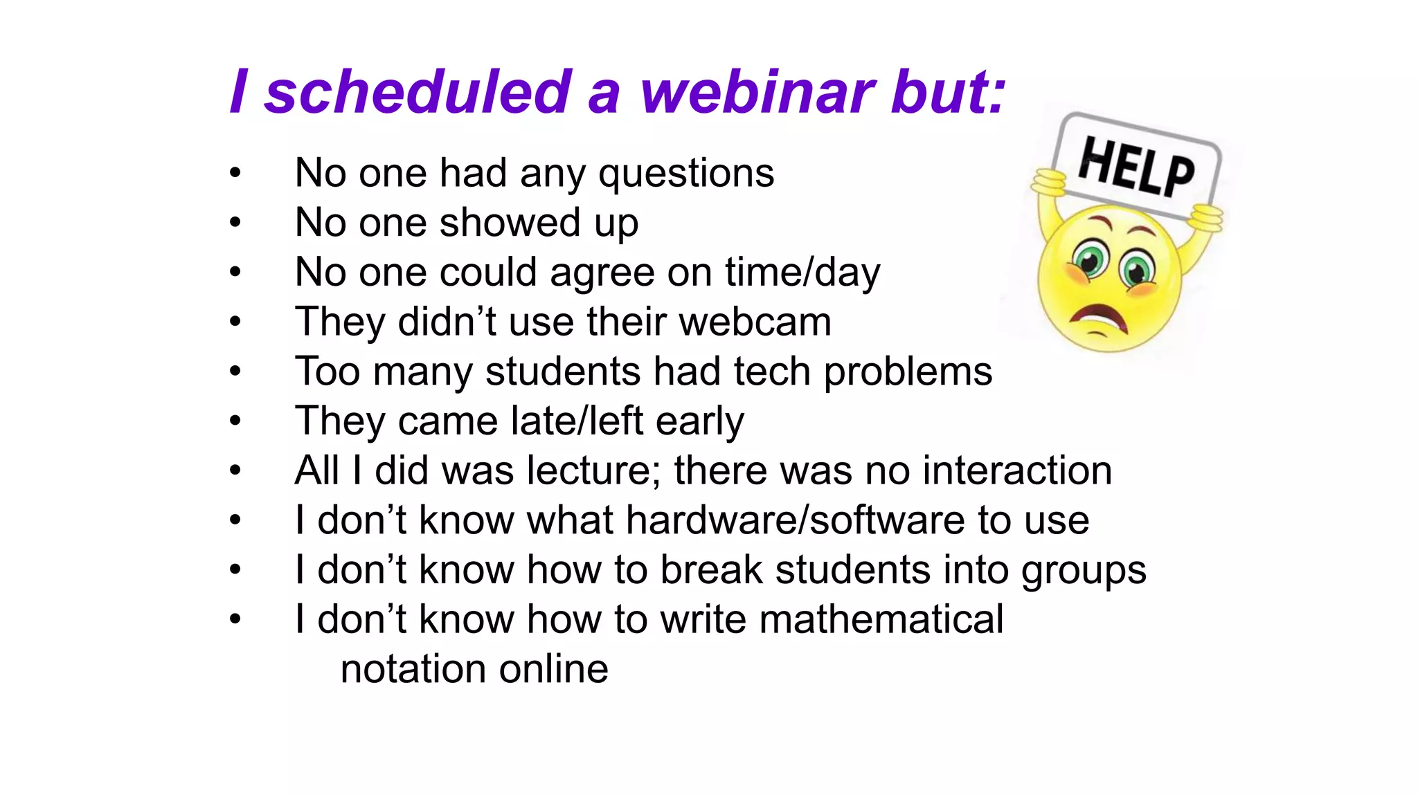 I scheduled a webinar but:
• No one had any questions
• No one showed up
• No one could agree on time/day
• They didn’t use their webcam
• Too many students had tech problems
• They came late/left early
• All I did was lecture; there was no interaction
• I don’t know what hardware/software to use
• I don’t know how to break students into groups
• I don’t know how to write mathematical
notation online
 