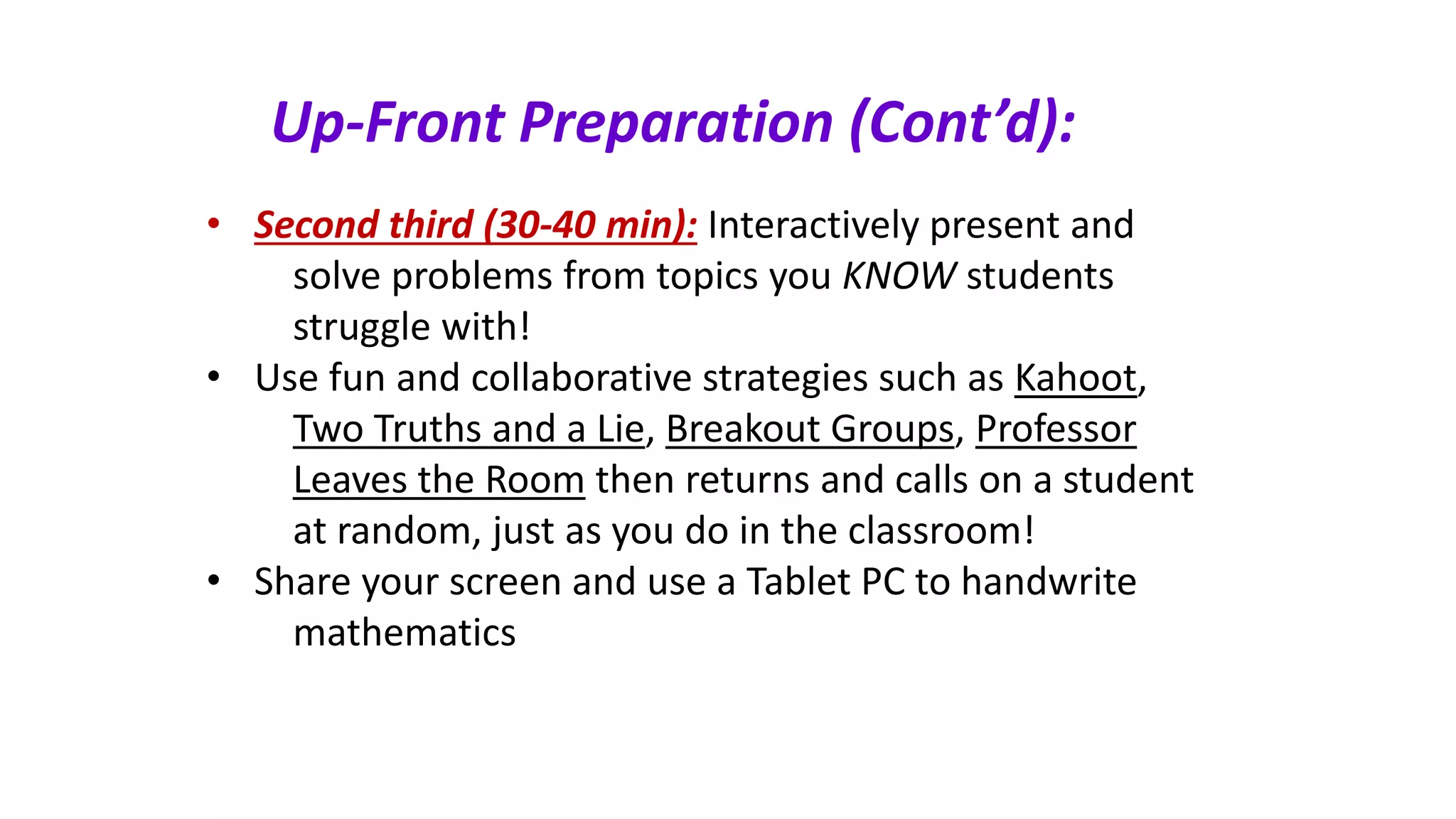 Up-Front Preparation (Cont’d):
• Second third (30-40 min): Interactively present and
solve problems from topics you KNOW students
struggle with!
• Use fun and collaborative strategies such as Kahoot,
Two Truths and a Lie, Breakout Groups, Professor
Leaves the Room then returns and calls on a student
at random, just as you do in the classroom!
• Share your screen and use a Tablet PC to handwrite
mathematics
 