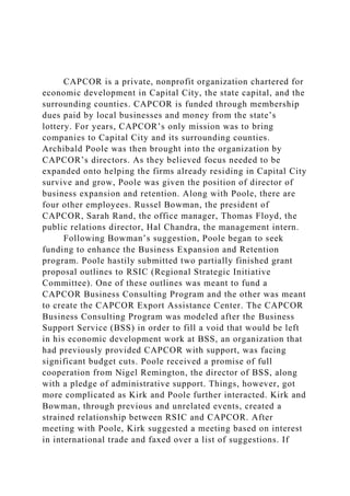 CAPCOR is a private, nonprofit organization chartered for
economic development in Capital City, the state capital, and the
surrounding counties. CAPCOR is funded through membership
dues paid by local businesses and money from the state’s
lottery. For years, CAPCOR’s only mission was to bring
companies to Capital City and its surrounding counties.
Archibald Poole was then brought into the organization by
CAPCOR’s directors. As they believed focus needed to be
expanded onto helping the firms already residing in Capital City
survive and grow, Poole was given the position of director of
business expansion and retention. Along with Poole, there are
four other employees. Russel Bowman, the president of
CAPCOR, Sarah Rand, the office manager, Thomas Floyd, the
public relations director, Hal Chandra, the management intern.
Following Bowman’s suggestion, Poole began to seek
funding to enhance the Business Expansion and Retention
program. Poole hastily submitted two partially finished grant
proposal outlines to RSIC (Regional Strategic Initiative
Committee). One of these outlines was meant to fund a
CAPCOR Business Consulting Program and the other was meant
to create the CAPCOR Export Assistance Center. The CAPCOR
Business Consulting Program was modeled after the Business
Support Service (BSS) in order to fill a void that would be left
in his economic development work at BSS, an organization that
had previously provided CAPCOR with support, was facing
significant budget cuts. Poole received a promise of full
cooperation from Nigel Remington, the director of BSS, along
with a pledge of administrative support. Things, however, got
more complicated as Kirk and Poole further interacted. Kirk and
Bowman, through previous and unrelated events, created a
strained relationship between RSIC and CAPCOR. After
meeting with Poole, Kirk suggested a meeting based on interest
in international trade and faxed over a list of suggestions. If
 