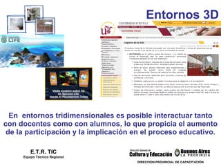 En  entornos tridimensionales es posible interactuar tanto con docentes como con alumnos, lo que propicia el aumento de la participación y la implicación en el proceso educativo . E.T.R. TIC Equipo Técnico Regional Entornos 3D DIRECCION PROVINCIAL DE CAPACITACIÓN 