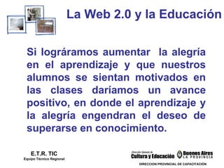 La Web 2.0 y la Educación E.T.R. TIC Equipo Técnico Regional Si lográramos aumentar  la alegría en el aprendizaje y que nuestros alumnos se sientan motivados en las clases daríamos un avance positivo, en donde el aprendizaje y la alegría engendran el deseo de superarse en conocimiento.  DIRECCION PROVINCIAL DE CAPACITACIÓN 