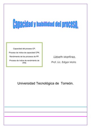 Capacidad del proceso CP.

Proceso de índice de capacidad CPK.

Rendimiento de los procesos de PP.      Lizbeth Martínez.
                                        -
Proceso de índice de rendimiento de
               PPK                    -Prof.   Lic. Edgar Mata




         Universidad Tecnológica de Torreón.
 