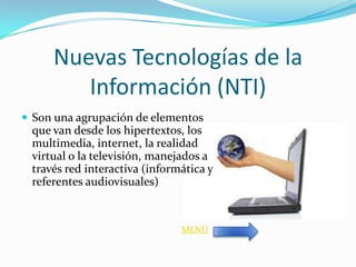 Nuevas Tecnologías de la
        Información (NTI)
 Son una agrupación de elementos
 que van desde los hipertextos, los
 multimedia, internet, la realidad
 virtual o la televisión, manejados a
 través red interactiva (informática y
 referentes audiovisuales)


                               MENÚ
 