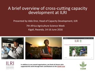 A brief overview of cross-cutting capacity
development at ILRI
7th Africa Agriculture Science Week
Kigali, Rwanda, 14-16 June 2016
Presented by Iddo Dror, Head of Capacity Development, ILRI
In addition to any named organizations, we thank all donors who
supported this work through their contributions to the CGIAR Fund
 