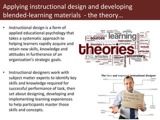 Applying instructional design and developing
blended-learning materials - the theory…
• Instructional design is a form of
applied educational psychology that
takes a systematic approach to
helping learners rapidly acquire and
retain new skills, knowledge and
attitudes in furtherance of an
organization’s strategic goals.
• Instructional designers work with
subject matter experts to identify key
skills and knowledge required for
successful performance of task, then
set about designing, developing and
implementing learning experiences
to help participants master those
skills and concepts.
 