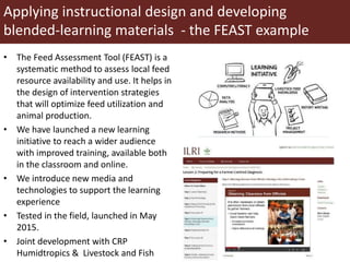 Applying instructional design and developing
blended-learning materials - the FEAST example
• The Feed Assessment Tool (FEAST) is a
systematic method to assess local feed
resource availability and use. It helps in
the design of intervention strategies
that will optimize feed utilization and
animal production.
• We have launched a new learning
initiative to reach a wider audience
with improved training, available both
in the classroom and online.
• We introduce new media and
technologies to support the learning
experience
• Tested in the field, launched in May
2015.
• Joint development with CRP
Humidtropics & Livestock and Fish
 