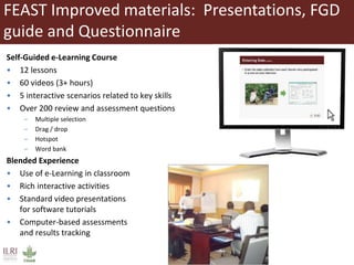FEAST Improved materials: Presentations, FGD
guide and Questionnaire
Self-Guided e-Learning Course
• 12 lessons
• 60 videos (3+ hours)
• 5 interactive scenarios related to key skills
• Over 200 review and assessment questions
– Multiple selection
– Drag / drop
– Hotspot
– Word bank
Blended Experience
• Use of e-Learning in classroom
• Rich interactive activities
• Standard video presentations
for software tutorials
• Computer-based assessments
and results tracking
 
