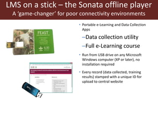 • Portable e-Learning and Data Collection
Apps
–Data collection utility
–Full e-Learning course
• Run from USB drive on any Microsoft
Windows computer (XP or later), no
installation required
• Every record (data collected, training
results) stamped with a unique ID for
upload to central website
LMS on a stick – the Sonata offline player
A ‘game-changer’ for poor connectivity environments
 