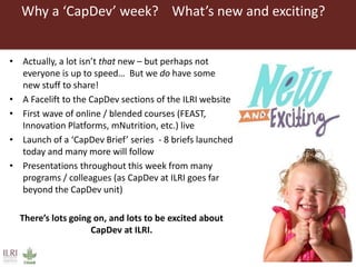 Why a ‘CapDev’ week? What’s new and exciting?
• Actually, a lot isn’t that new – but perhaps not
everyone is up to speed… But we do have some
new stuff to share!
• A Facelift to the CapDev sections of the ILRI website
• First wave of online / blended courses (FEAST,
Innovation Platforms, mNutrition, etc.) live
• Launch of a ‘CapDev Brief’ series - 8 briefs launched
today and many more will follow
• Presentations throughout this week from many
programs / colleagues (as CapDev at ILRI goes far
beyond the CapDev unit)
There’s lots going on, and lots to be excited about
CapDev at ILRI.
 