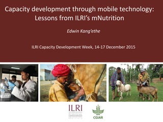 Capacity development through mobile technology:
Lessons from ILRI’s mNutrition
Edwin Kang’ethe
ILRI Capacity Development Week, 14-17 December 2015
 