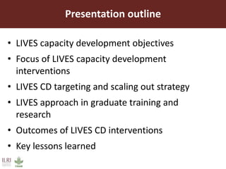 Presentation outline
• LIVES capacity development objectives
• Focus of LIVES capacity development
interventions
• LIVES CD targeting and scaling out strategy
• LIVES approach in graduate training and
research
• Outcomes of LIVES CD interventions
• Key lessons learned
 