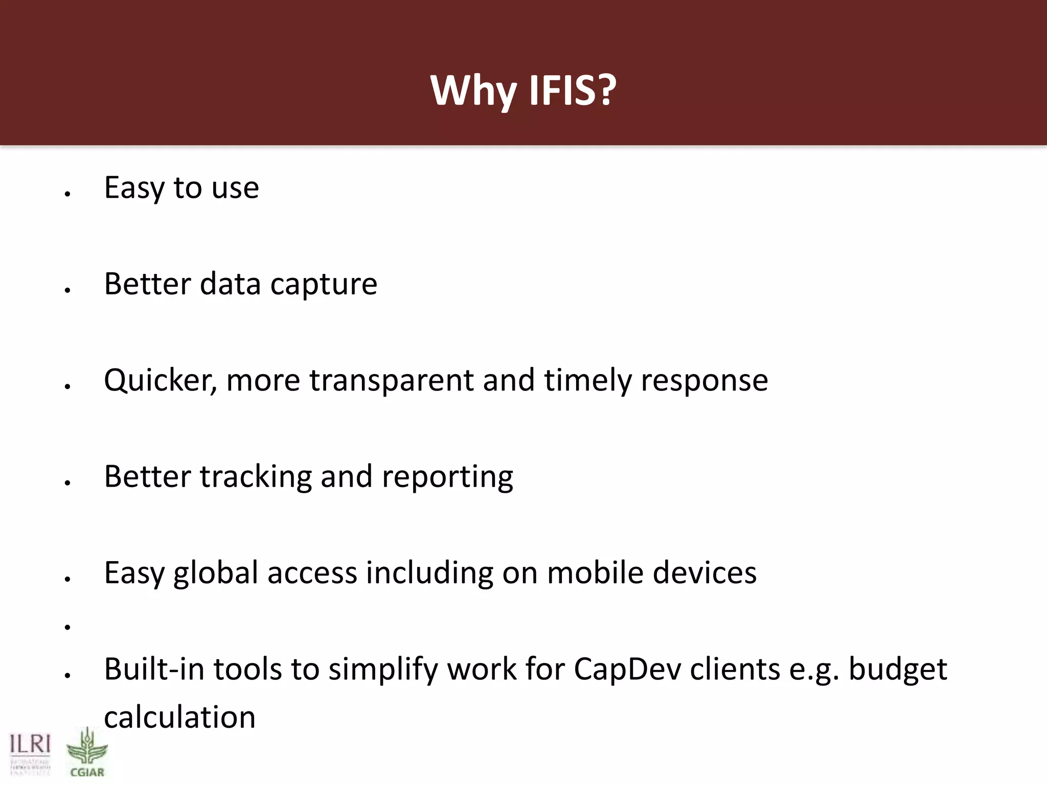 Why IFIS?
 Easy to use
 Better data capture
 Quicker, more transparent and timely response
 Better tracking and reporting
 Easy global access including on mobile devices

 Built-in tools to simplify work for CapDev clients e.g. budget
calculation
 