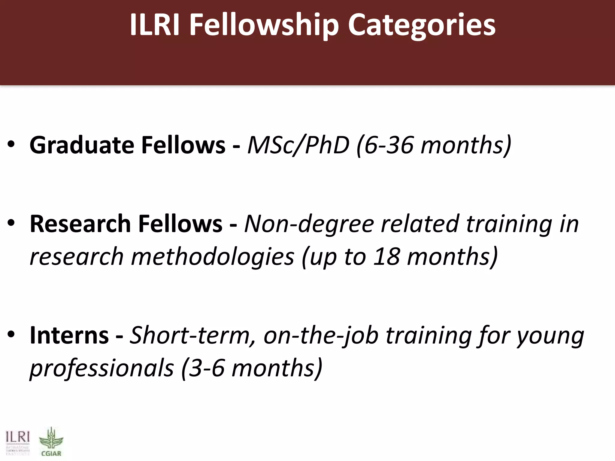 ILRI Fellowship Categories
• Graduate Fellows - MSc/PhD (6-36 months)
• Research Fellows - Non-degree related training in
research methodologies (up to 18 months)
• Interns - Short-term, on-the-job training for young
professionals (3-6 months)
 