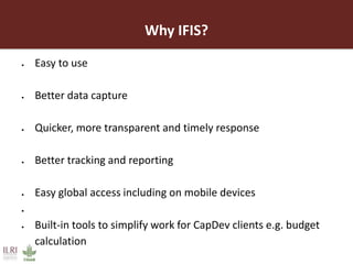 Why IFIS?
 Easy to use
 Better data capture
 Quicker, more transparent and timely response
 Better tracking and reporting
 Easy global access including on mobile devices

 Built-in tools to simplify work for CapDev clients e.g. budget
calculation
 