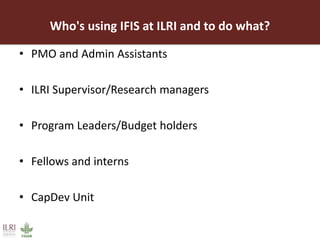 Who's using IFIS at ILRI and to do what?
• PMO and Admin Assistants
• ILRI Supervisor/Research managers
• Program Leaders/Budget holders
• Fellows and interns
• CapDev Unit
 