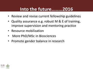 Into the future 2016
• Review and revise current fellowship guidelines
• Quality assurance e.g. robust M & E of training,
improve supervision and mentoring practice
• Resource mobilization
• More PhD/MSc in Biosciences
• Promote gender balance in research
 
