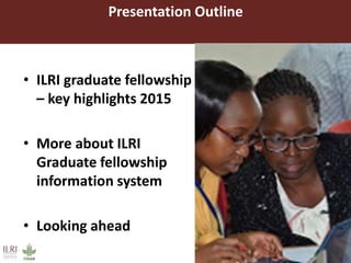 Presentation Outline
• ILRI graduate fellowship
– key highlights 2015
• More about ILRI
Graduate fellowship
information system
• Looking ahead
 