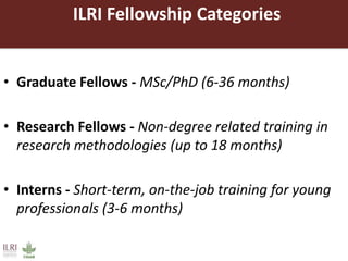 ILRI Fellowship Categories
• Graduate Fellows - MSc/PhD (6-36 months)
• Research Fellows - Non-degree related training in
research methodologies (up to 18 months)
• Interns - Short-term, on-the-job training for young
professionals (3-6 months)
 