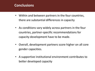 • Within and between partners in the four countries,
there are substantial differences in capacity
• As conditions vary widely across partners in the four
countries, partner-specific recommendations for
capacity development have to be made.
• Overall, development partners score higher on all core
gender capacities.
• A supportive institutional environment contributes to
better developed capacity
Conclusions
 
