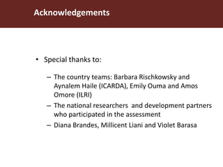 Acknowledgements
• Special thanks to:
– The country teams: Barbara Rischkowsky and
Aynalem Haile (ICARDA), Emily Ouma and Amos
Omore (ILRI)
– The national researchers and development partners
who participated in the assessment
– Diana Brandes, Millicent Liani and Violet Barasa
 