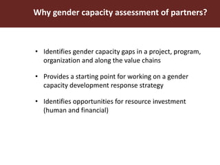 Why gender capacity assessment of partners?
• Identifies gender capacity gaps in a project, program,
organization and along the value chains
• Provides a starting point for working on a gender
capacity development response strategy
• Identifies opportunities for resource investment
(human and financial)
 