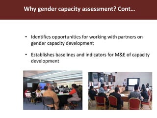 Why gender capacity assessment? Cont…
• Identifies opportunities for working with partners on
gender capacity development
• Establishes baselines and indicators for M&E of capacity
development
 