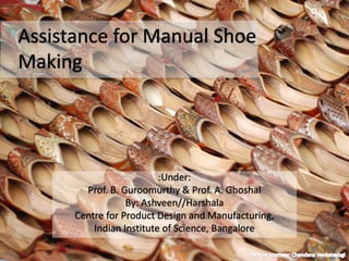 :Under:
Prof. B. Guroomurthy & Prof. A. Ghoshal
By: Ashveen//Harshala
Centre for Product Design and Manufacturing,
Indian Institute of Science, Bangalore
Assistance for Manual Shoe
Making
 