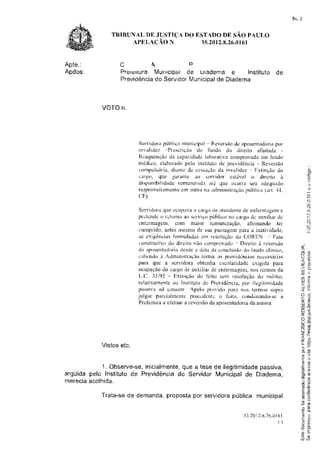 fls. 2


              TRTBUT{ALDE JUSTTÇADO ESTADO DE SÃO PAULO
                   APELAçÃO lV       Ì5.2012.8.26.0161


Apte.:           c.q                            F
Apdos:           P r e r t r r t u r aM u r r r c i p a l d e u r a d e m a e Instituto d e
                 Previdência SeruidorMu n i c i p a l e Diadema
                                      do                              d



           VOTOn.




                         Sen'idora púL:lica rtrunicipal - Reversirodç aposentadorìiipor'
                         inralidcz -Prcs{rriciro tío funtlo Llo tlireito afastada
                         Rcaquisicào da capacicladclaborativa comprovada cm laudo
                         nridico, elaborado pelo instituto de previdencia - Rer,'ersão
                         eorrrptrìsór'ia,                                -
                                       diautc cla ccssaçãoda irrvalirJsr, Extinsã.odo
                         cargr), quc garantc ao su'vidol estávsl o direito à
                         dispronibitidrirle remuner-acliratú que ocoll-a seu aclequarlo
                         reapr'oveitamentoem outÍÕ na atlrnirristraçiïrr
                                                                       pública {art. 41.
                         C F)

                         Sen'irlorit que r)L:uprÌvrÌ citrg{l rle irtendente de enferrnagenì Ë
                                                   n
                        pt'i:tcntfu-: rctorno ao scrviço públiuo nit uat'g{i rlc auxiliar tft-,
                                    u
                        rnti;rmagcnr, cotn maior rctnuncração, aÍìrutando tcr
                        eurlprido, antes llìesflto tle sua passagenÌ para a inatividade.
                        as exigências Í'olnrnladas€rìr rcsolução r1o COREN - Fato
                        t:onstihrtivrr dç dir"cito não comprtrvadc - Dìrcito à ruvcrsão
                        da itposerrtzrrlotieirlesrlea rlatii dit ctrnclusittrdri laudo clírrico,           l'
                                                                                                           t-rÊ
                        uabr:ndo à Administracão tomar as providônr:ias nr:ucssár'ias                      e- iri
                         pat'a quc a scrvitlora obtcnha cscolaridstlc crigicta para                        <P
                                                                                                            L


                        ocupação do cargo rle auxiliar de ent'er'tnagelì. nos termos da                    LU
                                                                                                           6C
                        L.tl. 35/95 - Ertirrcão do t'eito sem resolução tlo mÉr'i[o,                       tnË
                                                                                                           iJF
                        relativamcntc ao Instifnto de Plcvidência, por ilcgitimirlade                      >l õg
                        pirssìvil Ìd c,lrusilm -,{pelo pr{)r,idt) t'ìiÌl'iÌ ntis term{ìs sruÌrii
                                                                                                              |


                                                                                                           nj.
                        julgal piu'uialrrrcntu proDL:tlüntii o fuito, contlcnando-sr-: a                   l- ,Ë
                                                                                                           É{D
                        Prct'citura a ctbtuar a rcvcrsão da aposcntadoria da autora.                       ilt È
                                                                                                           flq
                                                                                                           ! " ì ( ô

                                                                                                           oí .+
                                                                                                           J          ü]
                                                                                                           (J*T
                                                                                                              'rc-
                                                                                                           4
                                                                                                           /ì  t/)
                                                                                                           Yo
                                                                                                           Í+
                                                                                                           u"í         g

           Vistosetc.
                                                                                                           I t




                                                                                                            qr'õ
                                                                                                            cu
                                                                                                            {u iÍl
            1. Observe-se,           que
                          inicialmente, a tese de ilegitimidade
                                                              passiva,                                      Fa)



ârgüida pelo Institutode Previdência ServidorMunicipal Diadema,
                                    do                    de                                               .9 {T
                                                                                                           E{6
rnerecaa
       acolhida.                                                                                           EC
                                                                                                            (!     ($


           Trata-sede demanda, proposta por seruidorapública municipal
                                                                                                            ão s
                                                                                                            ú E
                                                                                                            (!o
                                                                                                           ._          {J



                                                                                                            - 6



                                                                          . 3 5 . 2 0 . 8 . 2 6 .ó|
                                                                                   r2          r 0          0J^
                                                                                                            E{4
                                                                                                            -!
                                                                                                ()             di
                                                                                                            cl {ll

                                                                                                                       F


                                                                                                            í4 {i
                                                                                                           LU {'
 