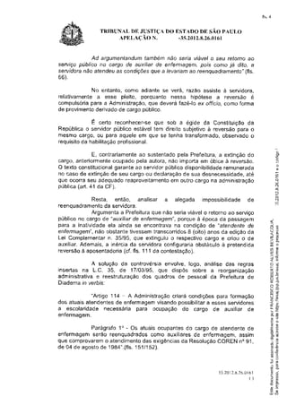 fls.4


                TRIBUNAL DE JUSTTÇADO ESTADO DE SAO PAULO
                     APELÀC.IO N.      -3s.2012.8.26.0161



            Ad argumentandum   tambemnão seria viavel o seu retorna ao
serviço publicorto cargo de auxilìarde enferm4gen?,pors conio já dt'fo, a
servidoranão aÍendeuas condições  que a levarìamao reenquadramenÍo"  (fls.
6Ê).

           No entanto,como adiantese verá, razão assiste à servidora,
relativamente esse pleito, porquanto nessa hipotese a reversão é
             a
cornpufsoria
           para a Administração, deverafazê-loex offÌcio,comoforma
                               que
de provimentoderivado cargo
                    de       publico.

           É certo reconhecef-se  que sob a egide da Constituiçãoda
Republica servidorpublicoestáveltern direitosubjetivo reversão
         CI                                         a         para o
mesmocargo,ou para aqueleem que se tenha transformado,   observado o
                    profissional.
requisito habilitação
        da

             E, contrariamente sustentado
                             ao           pela Prefeitura, extinção
                                                         a         do                                  .9
cargü,anteriormente ocupadopela autora,não irnporta obiceà reversão.
                                                  em
O textoconstitucional       ao       público
                     garatrte servidor       disponibilidade
                                                           remunerada
no caso de extinção seu cargoou declaração sua desnecessidade,
                    de                       de                   até                                  F

                                                                                                       {E
                                                                                                       r
que ocorraseu adequado   reâproveitamento outrocargona administração
                                        em
pública(art.41 da CF).                                                                                 ry
                                                                                                       *.J

                                                                                                       c
             Resta, então, analisar a        alegada   impossibilidade de                              r{
                                                                                                       t5
reenquadramento servidora.
                  da
             Arguntenta a Prefeituraque não seria viável o retorno ao serviço
pubfico no cargo de "attxiliarde enfernìagem",
                                             porque à epoca da passagem                         .{
para a inatividadeela ainda se encontrava na condição de "aÍendenÍe de                          f
                                                                                                ,-f        O

enfertnageffi",
              não obstante tivessem transcorridosI (oito) anos da edição da                     u . f0i
                                                                                                      r
                                                                                                .-J-
                                                                                                     ìú
Lei Complementarn.35/95, que extinguiuo respectivocargo e criou o de
                                                                                                LIJ
auxiliar.Ademais, a inércia da servidoraconfigurariaobstáculo a pretendida                      6c
reversãoà aposentadoria fls. 111 da contestação).
                         (cf.                                                                  aP
                                                                                               I.U tr
                                                                                                ì"8
            A solução da controvérsia envolve, logo, análise das regras                         -ì     'j

                                                                                                t-- õ
insertas na L.C. 35, de 17/03/95, que dispôs sobre a reorganização                                  4)
                                                                                                U. -È
                                                                                                uJ
administrativae reestruturaçãodos quadros de pessoal da Prefeitura de                           o4
                                                                                                l         tlJ


Diadema in yerbis;                                                                              oí .+
                                                                                                )         U)
                                                                                                U-:
             "Artigo 114 - A Administração criará condições para formação                       a *.,
                                                                                                ZË
dos atuais atendentesde enfermâgemvisando possibilitar esses servidores
                                                        a                                       te
a escolaridade necessária para ocupação do cargo de auxiliar de
enfermagem.                                                                                      Êo
                                                                                                 11'õ
                                                                                                 ctj
                                                                                                 Üíl

            Parágrafo 1o - Os atuais ocupantes do cargo de atendente de                          =ú
                                                                                                 í!c
enfermagem serão reenquadradosËomo auxiliares de enfermagem, âssim                              .!'r m
que comprovarem atendimento
                o              das exigências Resolução
                                             da           COREN no 91,
                                                                                                E{E

                                                                                                1ãC
de 04 de agostode 1984".(fls. t152).
                            151                                                                 íE r{ll

                                                                                                 õe
                                                                                                 utl ç
                                                                                                 ÍEo
                                                                                               _P          /fi

                                                                                                 ,?e
                                                                                                 C
                                                              3 5 , 2 r 2 , 8 . 2 br. 6 |
                                                                      0               0          0J
                                                                                                 -
                                                                                                       Fi
                                                                                                       {/l
                                                                                     ()          f
                                                                                                 {J
                                                                                                       r/!ì
                                                                                                       {1,

                                                                                                       F
                                                                                                 q4J
                                                                                               uJ(n
 