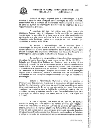 fls. 5


               TRTBUF{ALDE JUSTïÇA DO EST,ADO DE SÃO PAULO
                                      '-3s.2012.8.26.01ó1
                    APELAç [O n.


            Trata-se de regra, cogente para a Administração, a quem
incumbe o dever de criar condições para a formação de seus servidores,
possibilitando-lhes obtenção da escolaridadenecessariapara a ocupação
                  a
do cargo de auxiliar de enfermagem,atendendo-seas exigênciasdo orgão
regulanrentador profissão.
               da

             A servidora, por sua vez, afirma que, antes mesmo da
passâgem forçada para a inatividade, havia cumprido as exigências
mencionadas no sobredito 51o e junta com a peçâ inicial certificadosde
participação ern três cursos próprios da área de enfermagem hospitalar,
oferecidos pela Prefeitura, todos com duração de unra semana (cf.
certificadosacostados às fls. 88/90).

             No entanto, a documentação não é suficiente para a
comprovaçãodo alegado. Cabia à autora, nos termos do art. 333, l, do
diploma processual,a prova do fato constitutivo seu direito postuladocom
                                               de
precisa indicação das exigências formuladas pelo Conselho Regional de
Enfermagem a comprovação atendimento cada um delas.
             e               de              de

             Se regularmentecomprovadaem inspeçãomedica a câpacidade
faborativa,tal como determina a regra inserta no art. 28 da L.C. 08/91 -
Estatuto dos Funcionários Públicos de Diadema, teria a autora direito
subjetivo à reversão de sua aposentadoriadesde a data da conclusão do
laudo clíniço, que atestasse a cessação das Eausas, que implicaram na
concessãode sua aposentadoria  por invalidez.E diante da extinçãodo cargo
de  "atendente de enfermag€ffi",ocupado no momento de sua passagem
forçada para a inatividade, deveria a servidora ficar em disponibilidade                         l'-
                                                                                                 l.ÌO

rernunerada até seu adequado reaproveitamentono c,ârgo de "auxiliar de                           õ#
                                                                                                 <P
enfermagem".                                                                                     -  L



                                                                                                 l-rJ
                                                                                                 6s

             Caberia à Administração Municipal a tarefa de examinar o                            oP
                                                                                                 LIJ F
                                                                                                 >t õ
preenchimentodos requisitoslegais para a ocupação do almejado cargo de                              ç


auxiliar de enfermagem e determinaras providênciasburocráticasde estilo                          n.j

                                                                                                 F,;
para o reenquadramento. sê, por ora, não existentes,como ficou acima
                          E,                                                                     [r {t)
                                                                                                 ilt     È
registrado, os requisitos para a habilitação profissional,deverá criar as                        d4
                                                                                                 a       (â

condiçõespara que a servidoraobtenha o grau de escolaridadeexigido para                          or .*
                                                                                                 6Ê-
                                                                                                 J  i,/l
a acupação do aludido cârgo nos exatos terrnos do art. 114, caput, da                            (J-:

1.C.35/s5.                                                                                       1ì U)
                                                                                                 =$
                                                                                                 Í=
                                                                                                 rY=
                                                                                                 l t     . H


                                                                                                   LE

            4. Ante o exposto, eom fulcro no ar1. 267, Vl, do estatuto                             8_.Ë
                                                                                                   g; {o
processual,extingue-se sem resolução meritoo processo
                                   do                   Ëomrelação ao                              cv
                                                                                                   'u dl
Instituto Previdência Servidor
        de             do        Municipal Diaderna ilegitimidade
                                           de          por
passiva,condenada autoraao pagamento honoraria
                  a                    de                      que
                                                    advocatícia, se                              .P r:E
                                                                                                 Eõ
arbitraem setecentosreaise se dá em parteprovimento apeloda autora
                                                    ao
parajulgarparcialmenle procedente demanda,
                                 a          condenando-se Prefeitura
                                                           a                                     .=
                                                                                                   (õ
                                                                                                      d'ì
                                                                                                         (dl


a efetuara reversão aposentadoria
                    da              corn a consequente reintegraçãoda
                                                                                                  .^ rË
                                                                                                  ilc

                                                                                                 .-       t)
                                                                                                 _v       tn
                                                                                                   Íì6


                                                          - 3 5 , 2t0 . s . 7 6 . 0 t 6 1
                                                                    2                              0J     .-i
                                                                                                  CÜ!
                                                                                 ()               õ$


                                                                                                          F

                                                                                                  í4     {)
                                                                                                 LU {,7
 