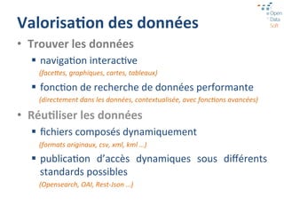 Valorisa1on	
  des	
  données	
  
•  Trouver	
  les	
  données	
  
   §  naviga=on	
  interac=ve	
  
     (faceDes,	
  graphiques,	
  cartes,	
  tableaux)	
  

   §  fonc=on	
  de	
  recherche	
  de	
  données	
  performante	
  
     (directement	
  dans	
  les	
  données,	
  contextualisée,	
  avec	
  fonc:ons	
  avancées)	
  

•  Réu1liser	
  les	
  données	
  
   §  ﬁchiers	
  composés	
  dynamiquement	
  
     (formats	
  originaux,	
  csv,	
  xml,	
  kml	
  …)	
  

   §  publica=on	
   d’accès	
   dynamiques	
   sous	
   diﬀérents	
  
       standards	
  possibles	
  
     (Opensearch,	
  OAI,	
  Rest-­‐Json	
  …)	
  
 
