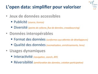 L’open	
  data:	
  simpliﬁer	
  pour	
  valoriser	
  
•  Jeux	
  de	
  données	
  accessibles	
  
   §  Publicité	
  (source,	
  licence)	
  
   §  Diversité	
  (points	
  de	
  collecte,	
  ﬂux	
  de	
  données,	
  crowdsourcing)	
  
•  Données	
  interopérables	
  
   §  Format	
  des	
  données	
  (conformes	
  aux	
  aDentes	
  de	
  développeurs)	
  
   §  Qualité	
  des	
  données	
  (normalisa:on,	
  enrichissements,	
  liens)	
  
•  Usages	
  dynamiques	
  
   §  Interac=vité	
  (naviga:on,	
  search,	
  API)	
  
   §  Réversibilité	
  (améliora:on	
  des	
  données,	
  créa:on	
  par:cipa:ve)	
  
 