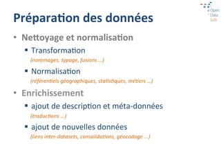 Prépara1on	
  des	
  données	
  
•  Ne[oyage	
  et	
  normalisa1on	
  
   §  Transforma=on	
  
     (nommages,	
  typage,	
  fusions	
  …)	
  	
  

   §  Normalisa=on	
  
     (référen:els	
  géographiques,	
  sta:s:ques,	
  mé:ers	
  …)	
  

•  Enrichissement	
  
   §  ajout	
  de	
  descrip=on	
  et	
  méta-­‐données	
  
     (traduc:ons	
  ...)	
  

   §  ajout	
  de	
  nouvelles	
  données	
  
     (liens	
  inter-­‐datasets,	
  consolida:ons,	
  géocodage	
  ...)	
  
 