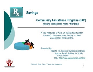 Savings
         Community Assistance Program (CAP)
                  Making Healthcare More Affordable


               A free resource to help un-insured and under-
                  insured consumers save money on their
                         prescription medications.



               Presented By:
                          Robert L Hill, Regional Outreach Coordinator
                              National Benefit Builders, Inc (CAP)
                                     Ph #: (813)885-6841
                                 URL: http://www.caprxprogram.org/4me

  Discount Drug Card. This is not insurance.                       1
 