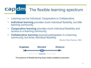 The flexible learning spectrum

• Learning can be Individual, Cooperative or Collaborative.
• Individual learning provides much individual flexibility, but little
  learning community.
• Cooperative learning provides much individual flexibility and
  access to a learning community.
• Collaborative learning required participation in a learning
  community, but limits individual flexibility.
                                                              Morten Flate Paulsen, NKI.




       The spectrum of flexible learning study modes available to educators


                                                                                           8
 