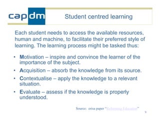 Student centred learning

Each student needs to access the available resources,
human and machine, to facilitate their preferred style of
learning. The learning process might be tasked thus:

• Motivation – inspire and convince the learner of the
  importance of the subject.
• Acquisition – absorb the knowledge from its source.
• Contextualise – apply the knowledge to a relevant
  situation.
• Evaluate – assess if the knowledge is properly
  understood.
                          Source: erisa paper “Reforming Education”
                                                                      9
 