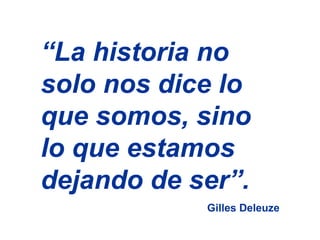 “ La historia no solo nos dice lo que somos, sino lo que estamos dejando de ser”.  Gilles Deleuze 