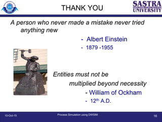 THANK YOU
A person who never made a mistake never tried
anything new
- Albert Einstein
- 1879 -1955
Entities must not be
multiplied beyond necessity
- William of Ockham
- 12th A.D.
10-Oct-15 Process Simulation using DWSIM
16
 
