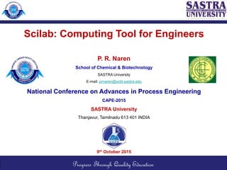 Scilab: Computing Tool for Engineers
P. R. Naren
School of Chemical & Biotechnology
SASTRA University
E-mail: prnaren@scbt.sastra.edu
National Conference on Advances in Process Engineering
CAPE-2015
SASTRA University
Thanjavur, Tamilnadu 613 401 INDIA
9th October 2015
Progress Through Quality Education
 